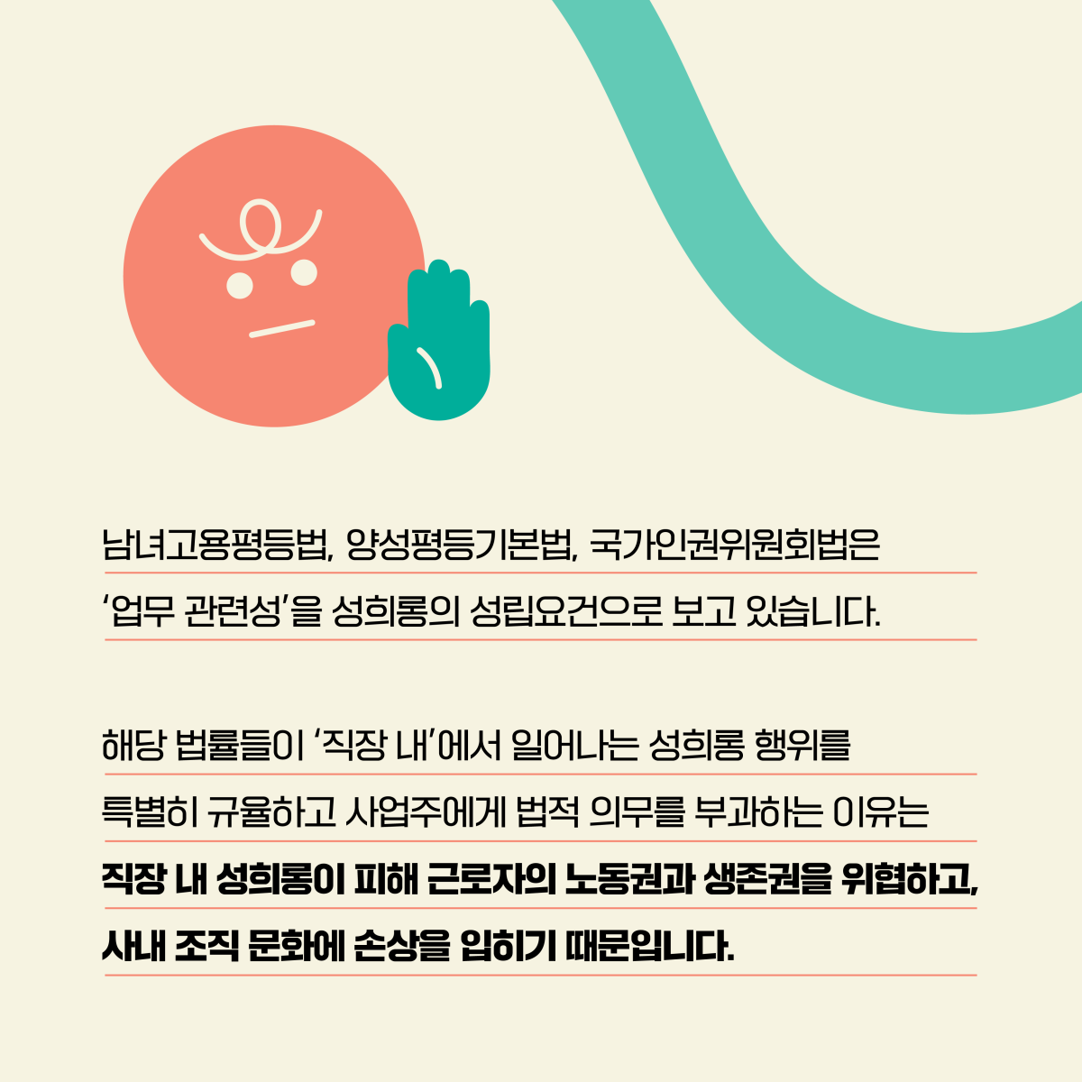 남녀고용평등법, 양성평등기본법, 국가인권위원회법은 업무 관련성을 성희롱의 성립요건으로 보고 있습니다. 해당 법률들이 직장 내에서 일어나는 성희롱 행위를 특별히 규율하고 사업주에게 법적 의무를 부과하는 이유는 직장 내 성희롱이 피해 근로자의 노동권과 생존권을 위협하고, 사내 조직 문화에 손상을 입히기 때문입니다.