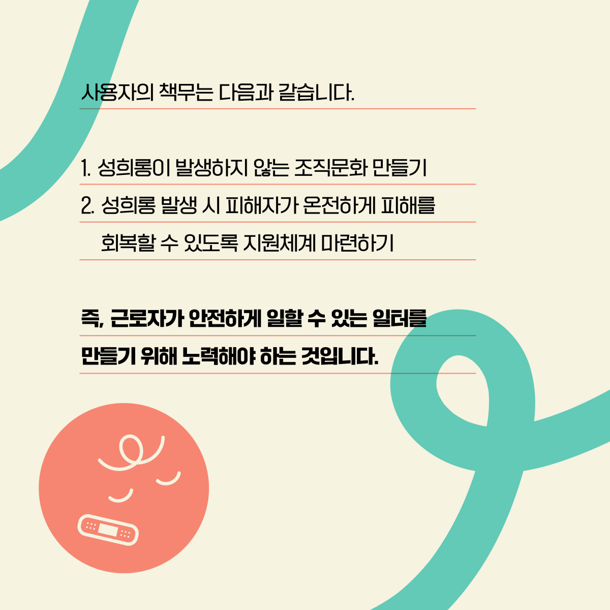 사용자의 책무는 다음과 같습니다. 1. 성희롱이 발생하지 않는 조직문화 만들기 2. 성희롱 발생 시 피해자가 온전하게 피해를 회복할 수 있도록 지원체계 마련하기. 즉, 근로자가 안전하게 일할 수 있는 일터를 만들기 위해 노력해야 하는 것입니다.