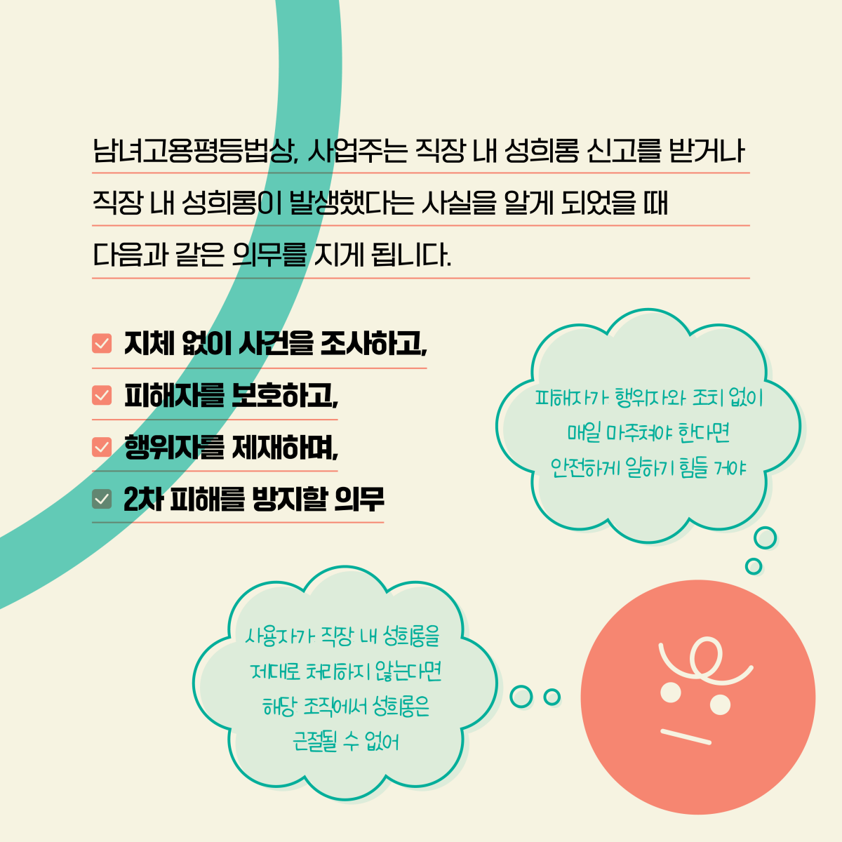 남녀고용평등법상, 사업주는 직장 내 성희롱 신고를 받거나 직장 내 성희롱이 발생했다는 사실을 알게 되었을 때 다음과 같은 의무를 지게 됩니다. ✔ 지체 없이 사건을 조사하고, ✔ 피해자를 보호하고, ✔ 행위자를 제재하며, ✔ 2차 피해를 방지힐 의무. 말풍선1(사용자가 직장 내 성희롱을 제대로 처리하지 않는다면 해당 조직에서 성희롱은 근절될 수 없어) 말풍선2(피해자가 행위자와 조치 없이 매일 마주쳐야 한다면 안전하게 일하기 힘들 거야’)