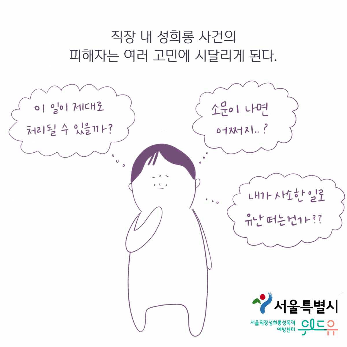 서울특별시. 위드유 서울직장성희롱성폭력예방센터. 직장 내 성희롱 사건의 피해자는 여러 고민에 시달리게 된다. 이 일이 제대로 처리될 수 있을까? 소문이 나면 어쩌지? 내가 사소한 일로 유난떠는 건가?