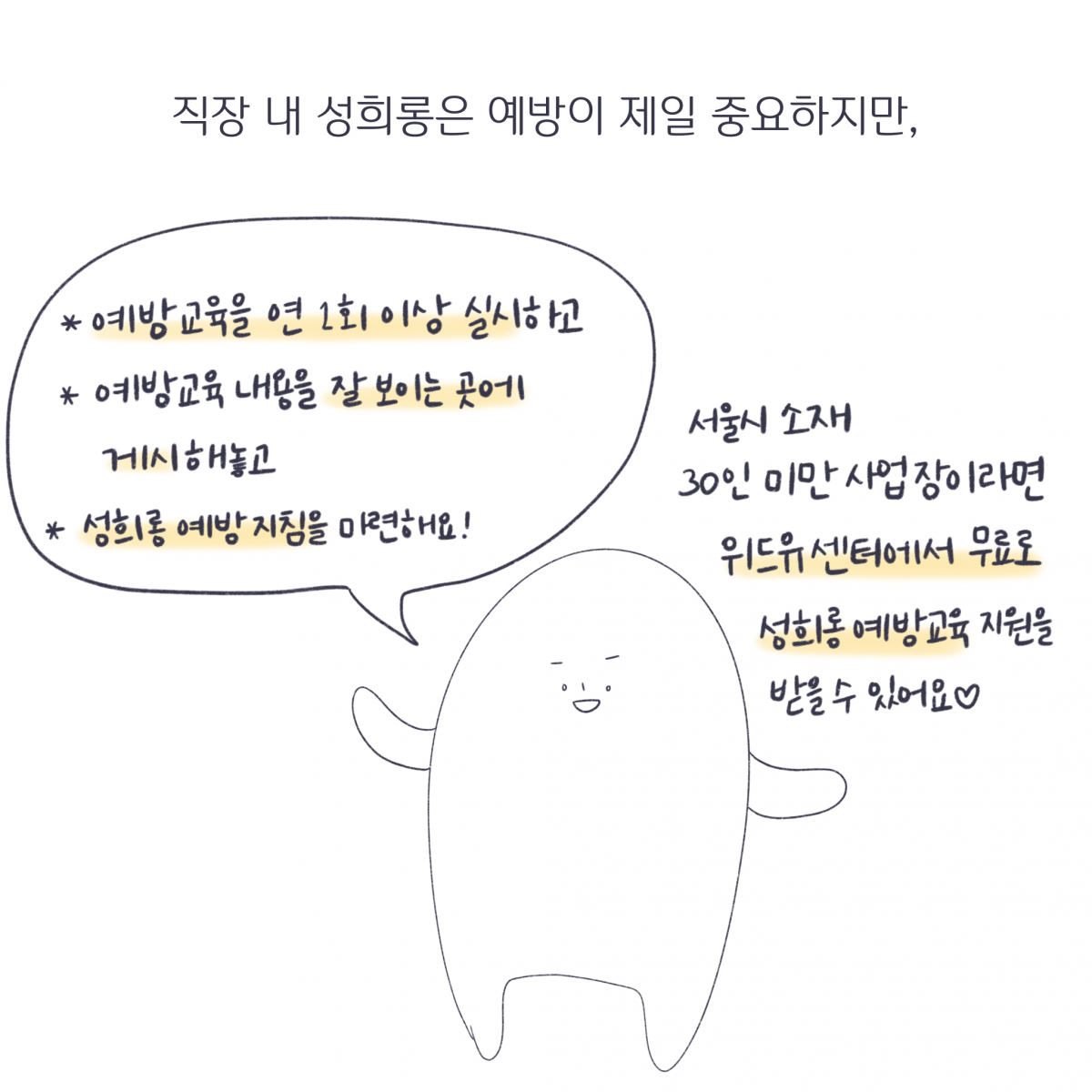 직장 내 성희롱은 예방에 제일 중요하지만, 예방교육을 연 1회 이상 실시하고, 예방교육 내용을 잘 보이는 곳에 게시해놓고, 성희롱 예방지침을 마련해요! 서울시 소재 30인 미만 사업장이라면 위드유센터에서 무료로 성희롱 예방교육 지원을 받을 수 있어요(하트)