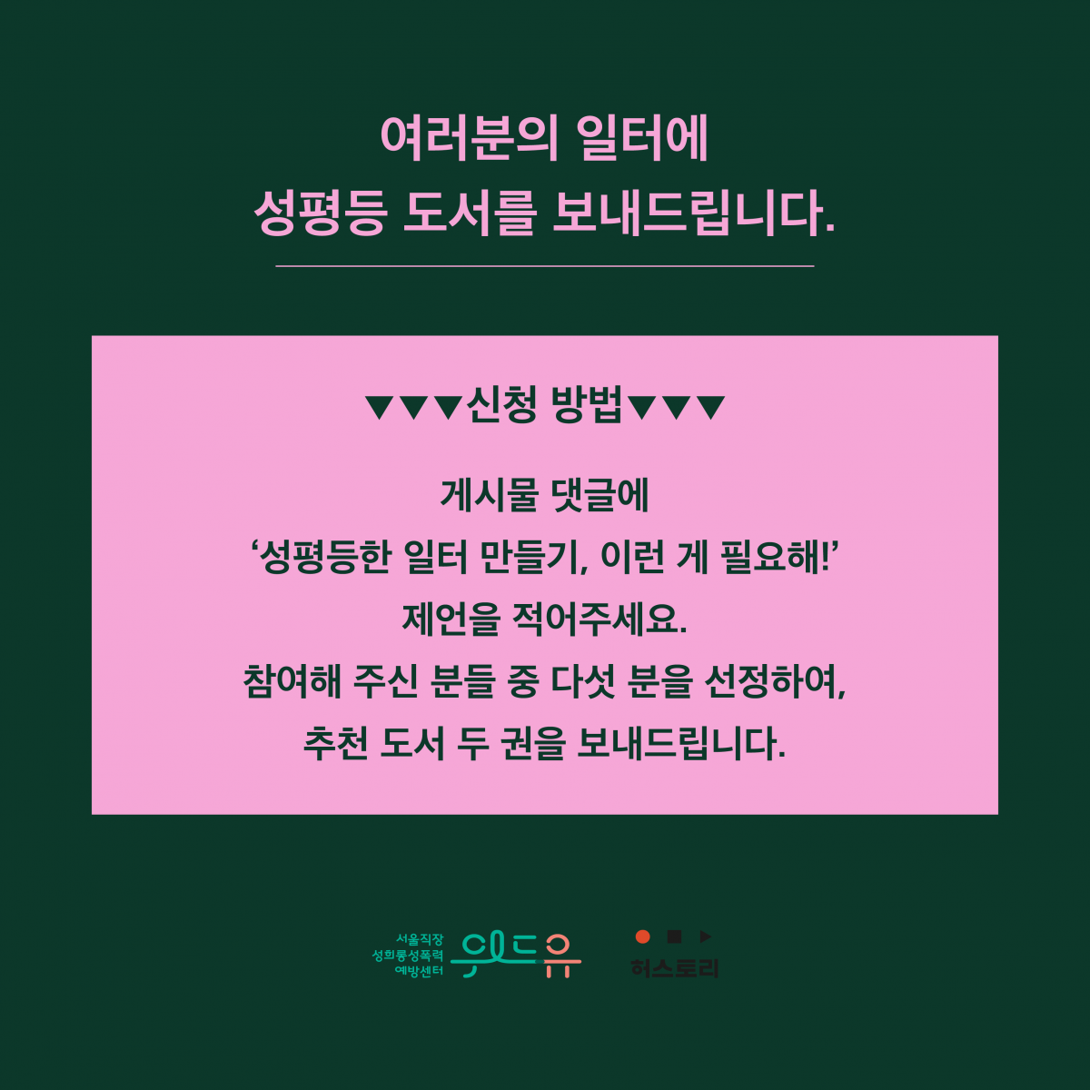 마지막장 시작. 여러분의 일터에 성평등 도서를 보내드립니다. 신청 방법. 게시물 댓글에 작은 따옴표 성평등한 일터 만들기, 이런 게 필요해! 작은 따옴표 제언을 적어주세요. 참여해 주신 분들 중 다섯 분을 선정하여, 추천 도서 두 권을 보내드립니다. 위드유 서울직장성희롱성폭력예방센터. 허스토리. 마지막장 끝.