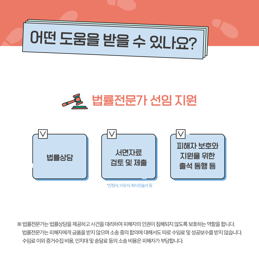 4장 시작. 어떤 도움을 받을 수 있나요. 법률전문가 선임 지원. 법률상담, 서면자료(진정서, 이유서, 회사진술서 등) 검토 및 제출, 피해자 보호와 지원을 위한 출석 동행 등. 법률전문가는 법률상담을 제공하고 사건을 대리하여 피해자의 인권이 침해되지 않도록 보호하는 역할을 합니다. 법률전문가는 피해자에게 금품을 받지 않으며 소송 중의 합의에 대해서도 따로 수임료 및 성공보수를 받지 않습니다. 수임료 이외 증거수집 비용, 인지대 및 송달료 등의 소송 비용은 피해자가 부담합니다. 4장 끝.