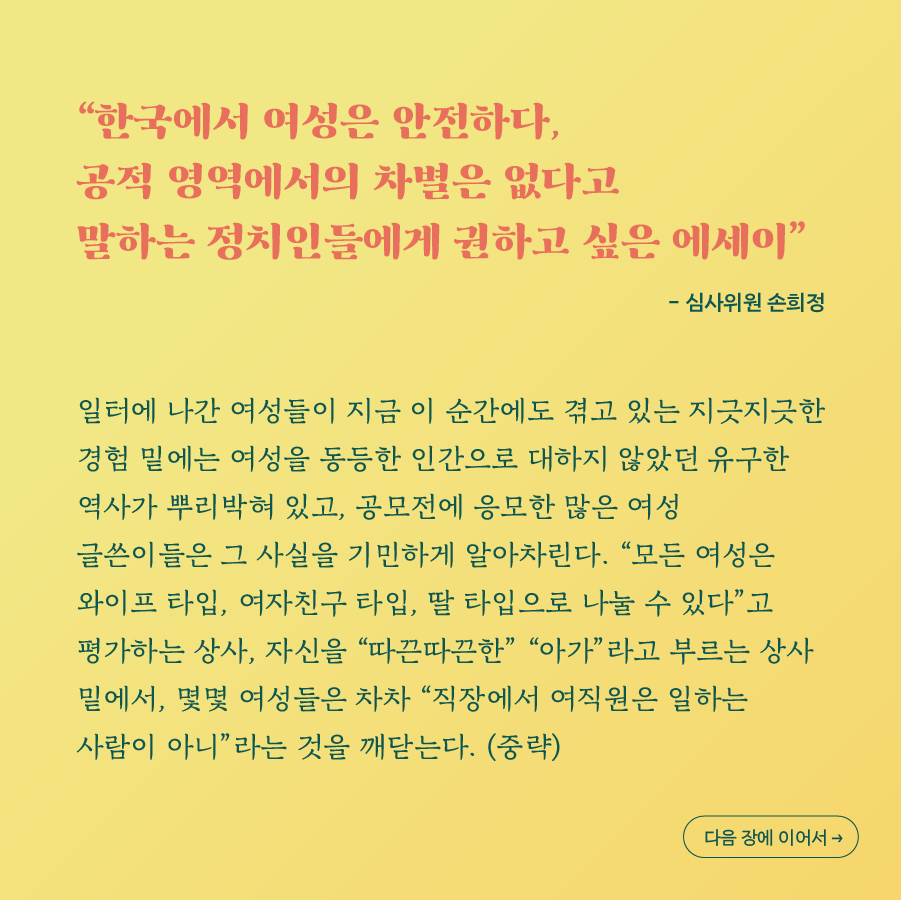 한국에서 여성은 안전하다, 공적 영역에서의 차별은 없다고 말하는 정치인들에게 권하고 싶은 에세이 - 심사위원 손희정. 일터에 나간 여성들이 지금 이 순간에도 겪고 있는 지긋지긋한 경험 밑에는 여성을 동등한 인간으로 대하지 않았던 유구한 역사가 뿌리박혀 있고, 공모전에 응모한 많은 여성 글쓴이들은 그 사실을 기민하게 알아차린다. 모든 여성은 와이프 타입, 여자친구 타입, 딸 타입으로 나눌 수 있다고 평가하는 상사, 자신을 따끈따끈한 아가라고 부르는 상사 밑에서, 몇몇 여성들은 차차 직장에서 여직원은 일하는 사람이 아니라는 것을 깨닫는다. (중략) 다음 장에 이어서