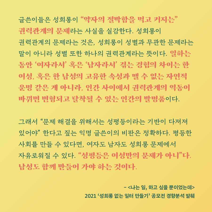 글쓴이들은 성희롱이 약자의 절박함을 먹고 커지는 권력관계의 문제라는 사실을 실감한다. 성희롱이 권력관계의 문제라는 것은, 성희롱이 성별과 무관한 문제라는 말이 아니라 성별 또한 하나의 권력관계라는 뜻이다. 일하는 동안 여자라서 혹은 남자라서 겪는 경험의 차이는 한 여성, 혹은 한 남성의 고유한 속성과 뗄 수 없는 자연적 운명 같은 게 아니라, 인간 사이에서 권력관계의 역동이 바뀌면 변형되고 탈착될 수 있는 인간의 발명품이다. 그래서 문제 해결을 위해서는 성평등이라는 기반이 다져져 있어야 한다고 짚는 익명 글쓴이의 비판은 정확하다. 평등한 사회를 만들 수 있다면, 여자도 남자도 성희롱 문제에서 자유로워질 수 있다. 성평등은 여성만의 문제가 아니다. 남성도 함께 만들어 가야 하는 것이다. - (나는 일, 하고 싶을 뿐이었는데) 2021 성희롱 없는 일터 만들기 공모전 경향분석 발췌