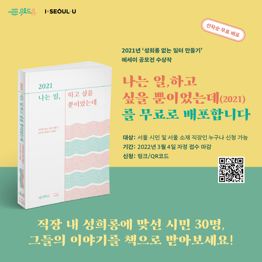 위드유 서울직장성희롱성폭력예방센터, I Seoul U. 선착순 무료배포. 2021년 성희롱 없는 일터 만들기 에세이 공모전 수상작 나는 일, 하고 싶을 뿐이었는데(2021)를 무료로 배포합니다. 대상 : 서울 시민 및 서울 소재 직장인 누구나 신청 가능. 기간 : 2022년 3월 4일 자정 접수 마감. 신청 : 링크/QR코드. 직장 내 성희롱에 맞선 시민 30명, 그들의 이야기를 책으로 받아보세요!