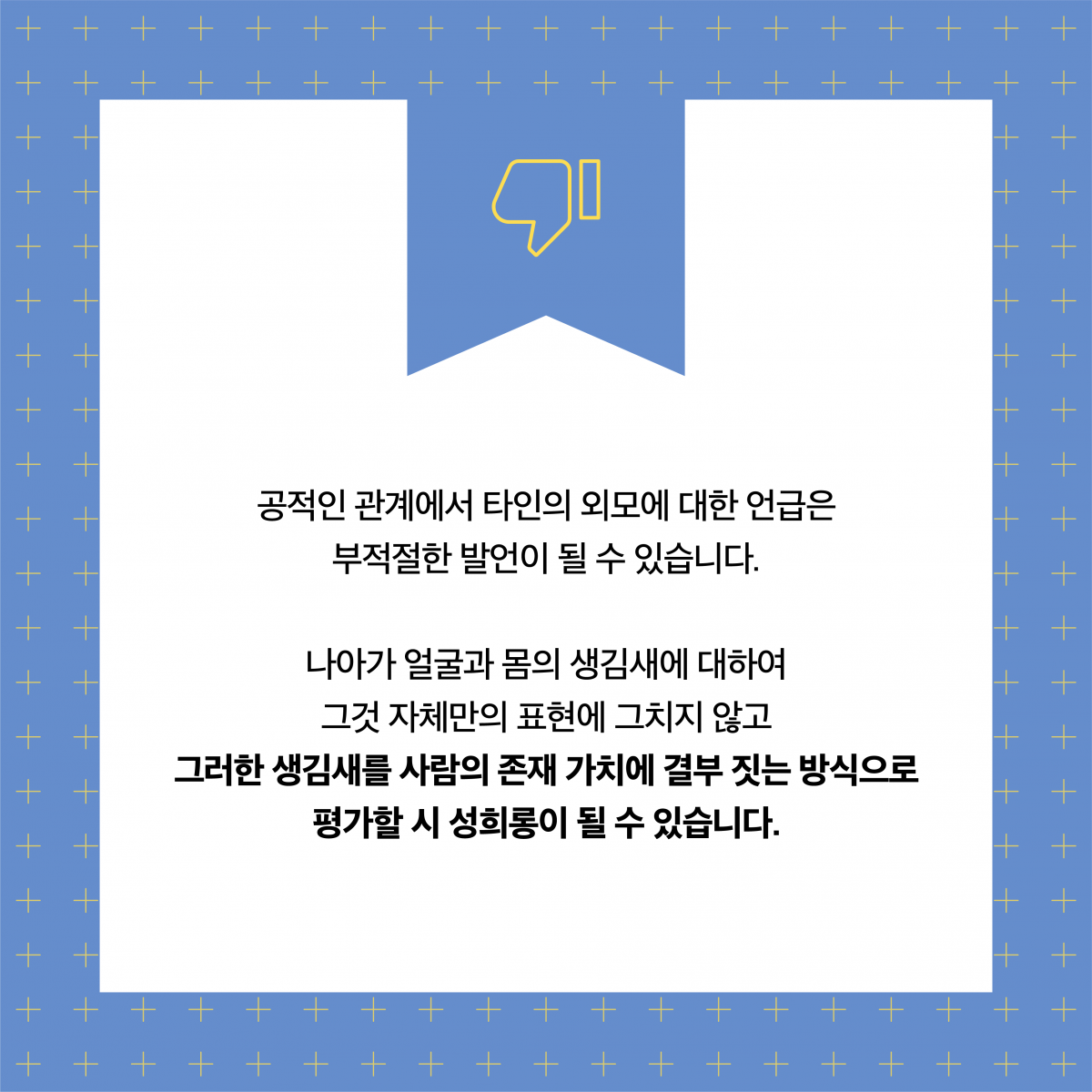 공적인 관계에서 타인의 외모에 대한 언급은 부적절한 발언이 될 수 있습니다. 나아가 얼굴과 몸의 생김새에 대하여 그것 자체만의 표현에 그치지 않고 그러한 생김새를 사람의 존재 가치에 결부 짓는 방식으로 평가할 시 성희롱이 될 수 있습니다.