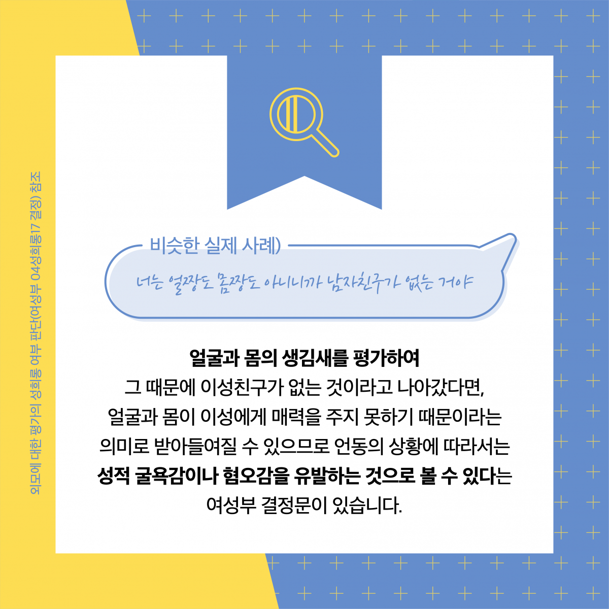 비슷한 실제 사례) 너는 얼짱도 몸짱도 아니니까 남자친구가 없는 거야. 얼굴과 몸의 생김새를 평가하여 그 때문에 이성친구가 없는 것이라고 나아갔다면, 얼굴과 몸이 이성에게 매력을 주지 못하기 때문이라는 의미로 받아들여질 수 있으므로 언동의 상황에 따라서는 성적 굴욕감이나 혐오감을 유발하는 것으로 볼 수 있다는 여성부 결정문이 있습니다. 외모에 대한 평가의 성희롱 여부 판단(여성부 04성희롱17 결정) 참조