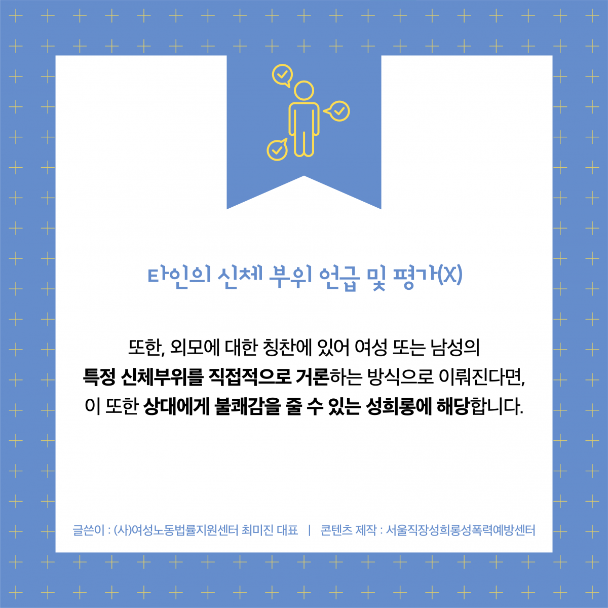 타인의 신체 부위 언급 및 평가(X) 또한, 외모에 대한 칭찬에 있어 여성 또는 남성의 특정 신체부위를 직접적으로 거론하는 방식으로 이뤄진다면, 이 또한 상대에게 불쾌감을 줄 수 있는 성희롱에 해당합니다. 글쓴이 : (사)여성노동법률지원센터 최미진 대표 ㅣ콘텐츠 제작 : 서울직장성희롱성폭력예방센터