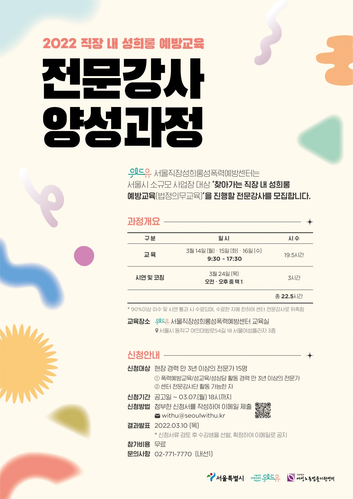 2022 직장 내 성희롱 예방교육 전문강사 양성과정을 안내드립니다. 위드유 서울직장성희롱성폭력예방센터는 서울시 소규모 사업장 대상 찾아가는 직장 내 성희롱 예방교육(법정의무교육)을 진행할 전문강사를 모집합니다. 과정개요를 안내드립니다. 교육은 3월 14일 월요일부터 16일 수요일까지 오전 9시 30분부터 오후 5시 30분까지 19.5시간 진행됩니다. 이후 시연 및 코칭이 3월 24일 목요일 오전 또는 오후 중 택하여 1번 3시간동안 진행됩니다. 총 22.5시간 중 90% 이상 이수 및 시연 통과 시 수료되며, 수료한 자에 한하여 센터 전문강사로 위촉합니다. 교육 장소는 위드유 서울직장성희롱성폭력예방센터 교육실이며 주소는 서울시 동작구 여의대방로54길 18, 서울여성플라자 3층입니다. 신청안내 드립니다. 신청 대상은 현장 경력 막 3년 이상의 전문가 15명이며 1.폭력예방교육, 성교육, 성상담 활동 경력 만 3년 이상의 전문가 2.센터 전문강사단 활동 가능한 자 입니다. 신청 기간은 공고일부터 3월 7일 월요일 18시까지입니다. 신청 방법은 해당 글 상단에서 신청서를 다운받아 작성한 뒤 이메일 withu@seoulwithu.kr 로 제출하시면 됩니다. 결과는 신청서류 검토 후 수강생을 선발, 확정하여 22년 3월 10일 목요일에 이메일로 공지드립니다. 참가비용은 무료이며, 문의사항이 있으실 경우 02-771-7770 내선1번으로 전화주세요. 이 교육은 서울특별시와 위드유 서울직장성희롱성폭력예방센터, 사단법인 여성노동법률지원이 함께합니다.