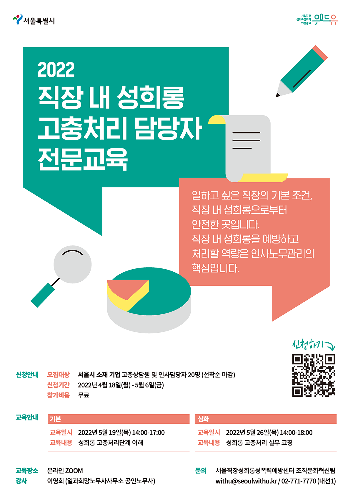 서울특별시, 위드유 서울직장성희롱성폭력예방센터. 2022 상반기 서울시 소재 기업 직장 내 성희롱 고충처리 담당자 전문교육을 안내드립니다. 일하고 싶은 직장의 기본 조건, 직장 내 성희롱으로부터 안전한 곳입니다. 직장 내 성희롱을 예방하고 처리할 역량은 인사노무관리의 핵심입니다. 모집대상은 서울시 소재 기업 고충상담원 및 인사담당자 20명으로 선착순 마감합니다. 신청기간은 2022년 4월 18일 월요일부터 5월 6일 금요일까지 입니다. 참가비용은 무료입니다. 기본반은 2022년 5월 19일 목요일 14시부터 17시까지 성희롱 고충처리단계 이해를 위한 내용으로 진행됩니다. 심화반은 2022년 5월 26일 목요일 14시부터 18시까지 성희롱 고충처리 실무 코칭으로 진행됩니다. 교육은 온라인 ZOOM으로 진행합니다. 강사님은 일과희망노무사사무소 공인노무사이신 이영희 강사님입니다. 신청은 링크bit.ly/3tgVEt6에서 할 수 있습니다. 문의할 내용이 있으시면 서울직장성희롱성폭력예방센터 조직문화혁신팀 이메일 withu@seoulwithu.kr 또는 유선번호 02.771.2220 내선번호 1번으로 연락주시기 바랍니다.