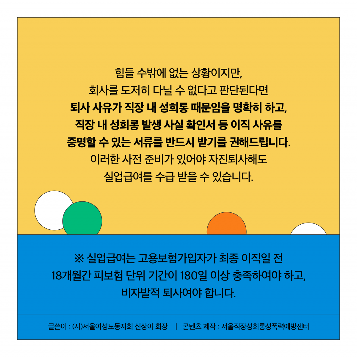 힘들 수밖에 없는 상황이지만, 회사를 도저히 다닐 수 없다고 판단된다면 퇴사 사유가 직장 내 성희롱 때문임을 명확히 하고, 직장 내 성희롱 발생 사실 확인서 등 이직 사유를 증명할 수 있는 서류를 반드시 받기를 권해드립니다. 이러한 사전 준비가 있어야 자진퇴사해도 실업급여를 수급 받을 수 있습니다. 실업급여는 고용보험가입자가 최종 이직일 전 18개월간 피보험 단위 기간이 180일 이상 충족하여야 하고, 비자발적 퇴사여야 합니다. 글쓴이 (사)서울여성노동자회 신상아 회장. 콘텐츠 제작 서울직장성희롱성폭력예방센터