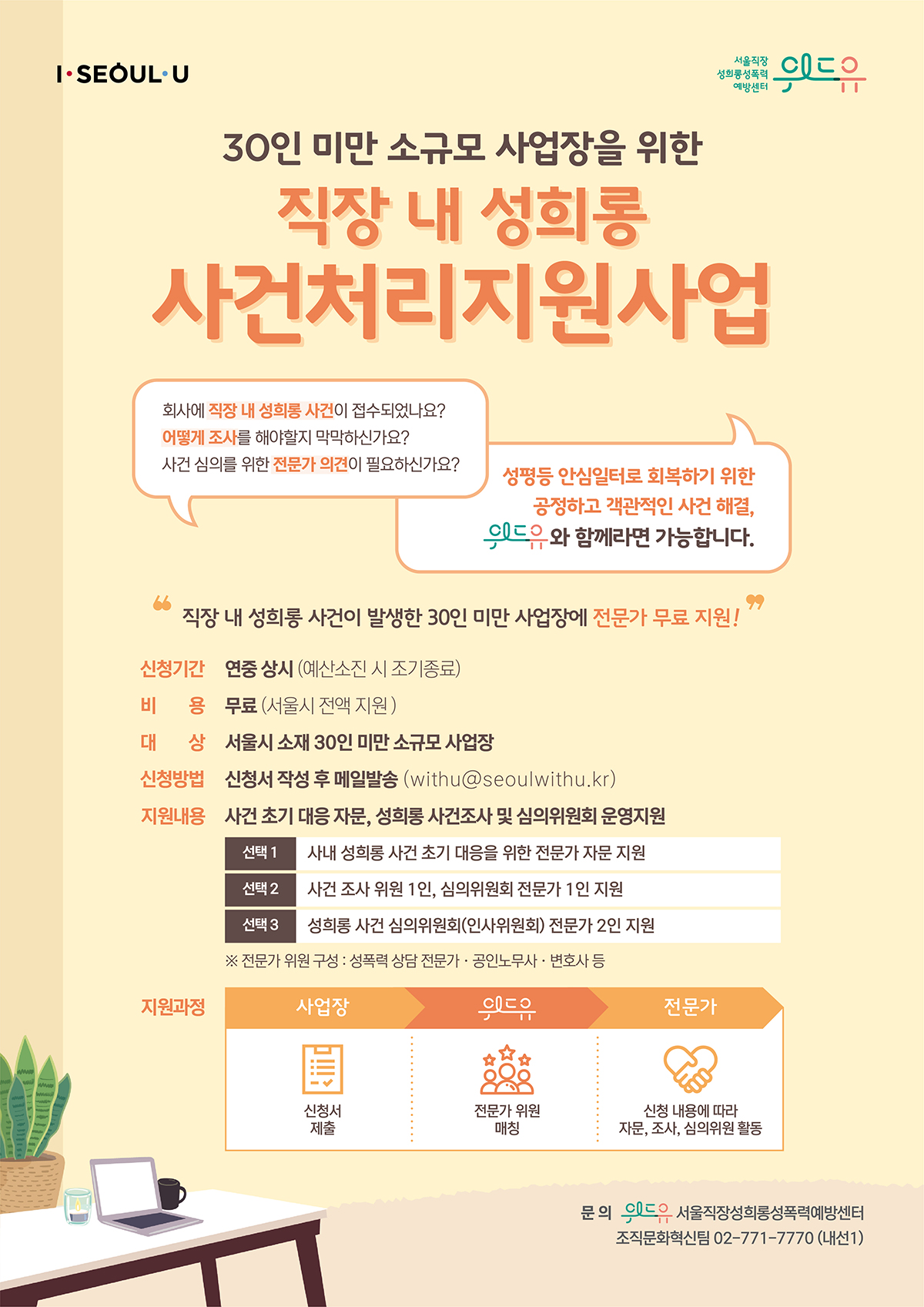 위드유 서울직장성희롱성폭력예방센터, I SEOUL U. 30인 미만 소규모 사업장을 위한 사건처리지원사업 | 회사에 직장 내 성희롱 사건이 접수되었나요? 어떻게 조사를 해야할지 막막하신가요? 사건 심의를 위한 전문가 의견이 필요하신가요? 성평등 안심일터로 회복하기 위한 공정하고 객관적인 사건 해결, 위드유와 함께라면 가능합니다. | 직장 내 성희롱 사건이 발생한 30인 미만 사업장에 전문가 무료 지원! | 신청기간 : 연중 상시 (예산소진 시 조기종료) | 비용 : 무료 (서울시 전액 지원) | 대상 : 서울시 소재 30인 미만 소규모 사업장 | 지원내용 : 외부 전문가 위원 연계를 통한 사건 초기 대응 자문, 사건조사, 심의위원회 운영지원 | 선택1 사내 성희롱 사건 초기 대응을 위한 전문가 자문 지원 | 선택2 사내 성희롱 사건 조사 위원 1인, 심의위원회 전문가 1인 지원 | 선택3 성희롱 사건 심의위원회(인사위원회) 전문가 2인 지원 | 지원과정 1. 사업장 : 신청서 제출 2. 위드유 : 전문가 위원 연결 3. 전문가 : 전문가 위원 선택 및 연락 | 신청방법 ① 신청서 다운로드 및 작성 ② withu@seoulwithu.kr로 발송 |  문의 위드유 서울직장성희롱성폭력예방센터 조직문화혁신팀 02-771-7770 (내선1)