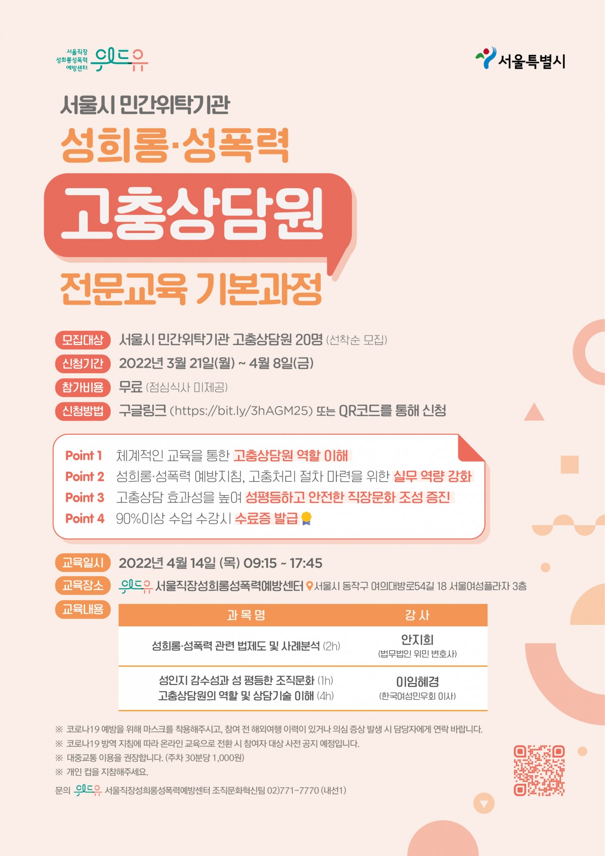 위드유 서울직장성희롱성폭력예방센터, 서울특별시. 서울시 민간위탁기관 성희롱·성폭력 고충상담원 전문교육 기본과정을 소개합니다. 모집대상은 서울시 민간위탁기관 고충상담원 20명으로 선착순 모집합니다. 신청기간은 2022년 3월 21일 월요일부터 4월 8일 금요일까지 입니다. 참가비용은 무료로 점심식사는 제공되지 않습니다. 신청은 링크 https://bit.ly/3hAGM25에서 가능합니다. 해당 교육의 장점은 다음과 같습니다. 1.체계적인 교육을 통한 고충상담원 역할 이해. 2.성희롱·성폭력 예방지침, 고충처리 절차 마련을 위한 실무 역량 강화. 3.고충상담 효과성을 높여 성평등하고 안전한 직장문화 조성 증진. 4.90%이상 수업 수강 시 수료증 발급. 교육은 2022년 4월 14일 목요일 9시 15분부터 17시 45분까지 진행됩니다. 교육 장소는 위드유 서울직장성희롱성폭력예방센터로 서울시 동작구 여의대방로54길 18, 서울여성플라자 3층에 위치하고 있습니다. 교육내용은 성희롱·성폭력 관련 법제도 및 사례분석에 대해 2시간동안 법무법인 위민 변호사 안지희 강사님의 강의가 있습니다. 이후 성인지 감수성과 성평등한 조직문화에 대해 1시간, 고충상담원의 역할 및 상담기술 이해에 대해 4시간동안 한국여성민우회 이사 이임혜경 강사님의 강의가 있습니다. 마지막으로 주의사항을 안내드립니다. 1.코로나19 예방을 위해 마스크를 착용해주시고, 참여 전 해외여행 이력이 있거나 의심 증상 발생 시 담당자에게 연락 바랍니다. 2.코로나19 방역 지침에 따라 온라인 교육으로 전환 시 참여자 대상 사전 공지 예정입니다. 3.대중교통 이용을 권장합니다. 주차시 30분당 1,000원을 지불하셔야합니다. 4.개인 컵을 지참해주세요. 만약 문의하실 내용이 있으시다면 02-771-7770 내선번호 1번 조직문화혁신팀으로 연락 바랍니다.