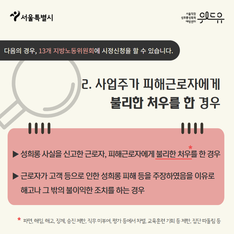 카드뉴스 3장. 2. 사업주가 피해근로자에게 불리한 처우를 한 경우 △성희롱 사실을 신고한 근로자, 피해근로자에게 불리한 처우*를 한 경우 △근로자가 고객 등으로 인한 성희롱 피해 등을 주장하였음을 이유로 해고나 그 밖의 불이익한 조치를 하는 경우 * 파면, 해임, 해고, 징계, 승진 제한, 직무 미부여, 평가 등에서 차별, 교육훈련 기회 등 제한, 집단 따돌림 등