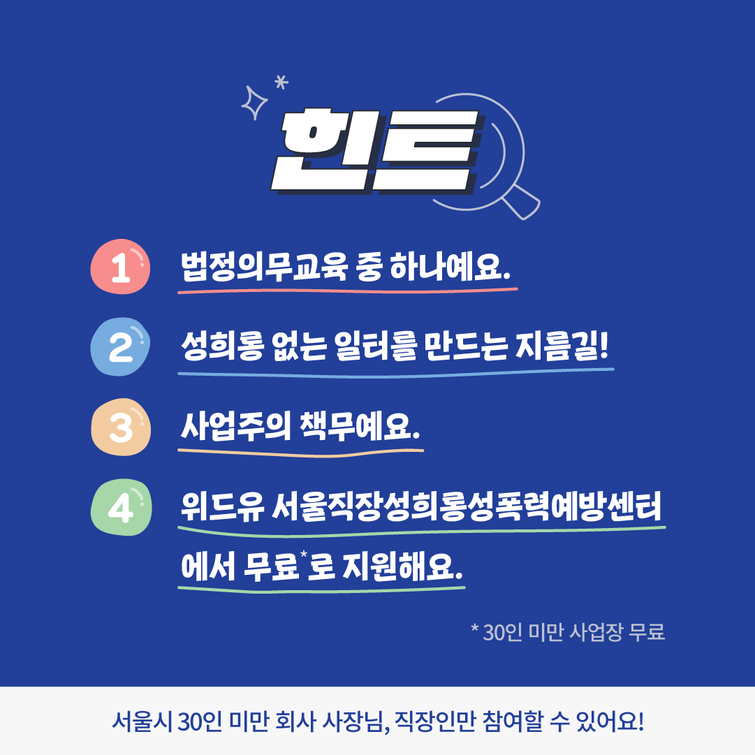 카드뉴스 2장. 힌트는 다음과 같습니다. 1. 법정의무교육 중 하나예요. 2. 성희롱 없는 일터를 만드는 지름길! 3. 사업주의 책무예요. 4. 30인 미만 사업장에 한해 위드유 서울직장성희롱성폭력예방센터에서 무료로 지원해요. 서울시 30인 미만 회사 사장님, 직장인만 참여할 수 있습니다.