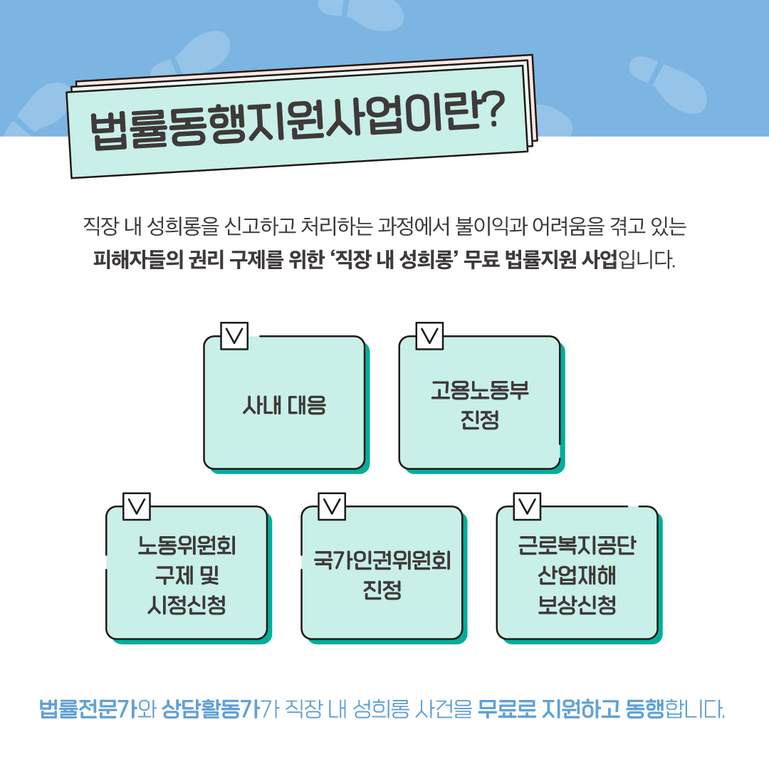 2장 시작. 법률동행지원사업이란. 법률동행지원사업은 직장 내 성희롱을 신고하고 처리하는 과정에서 불이익과 어려움을 겪고 있는 피해자들의 권리 구제를 위한 <직장 내 성희롱> 무료 법률지원 사업입니다. 법률전문가와 상담활동가가 직장 내 성희롱 관련 사내 대응, 고용노동부 진정, 노동위원회 구제 및 시정신청, 국가인권위원회 진정, 근로복지공단 산업재해 보상신청을 무료로 지원하고 동행합니다. 2장 끝.