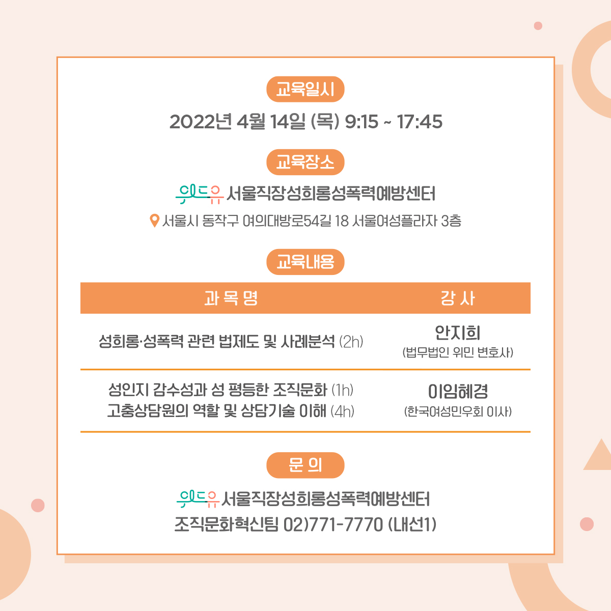 카드뉴스 4장. 교육은 2022년 4월 14일 목요일 9시 15분부터 17시 45분까지 진행됩니다. 교육 장소는 위드유 서울직장성희롱성폭력예방센터로 서울시 동작구 여의대방로54길 18, 서울여성플라자 3층에 위치하고 있습니다. 교육내용은 성희롱·성폭력 관련 법제도 및 사례분석에 대해 2시간동안 법무법인 위민 변호사 안지희 강사님의 강의가 있습니다. 이후 성인지 감수성과 성평등한 조직문화에 대해 1시간, 고충상담원의 역할 및 상담기술 이해에 대해 4시간동안 한국여성민우회 이사 이임혜경 강사님의 강의가 있습니다. 마지막으로 주의사항을 안내드립니다. 1.코로나19 예방을 위해 마스크를 착용해주시고, 참여 전 해외여행 이력이 있거나 의심 증상 발생 시 담당자에게 연락 바랍니다. 2.코로나19 방역 지침에 따라 온라인 교육으로 전환 시 참여자 대상 사전 공지 예정입니다. 3.대중교통 이용을 권장합니다. 주차시 30분당 1,000원을 지불하셔야합니다. 4.개인 컵을 지참해주세요. 만약 문의하실 내용이 있으시다면 02-771-7770 내선번호 1번 조직문화혁신팀으로 연락 바랍니다.