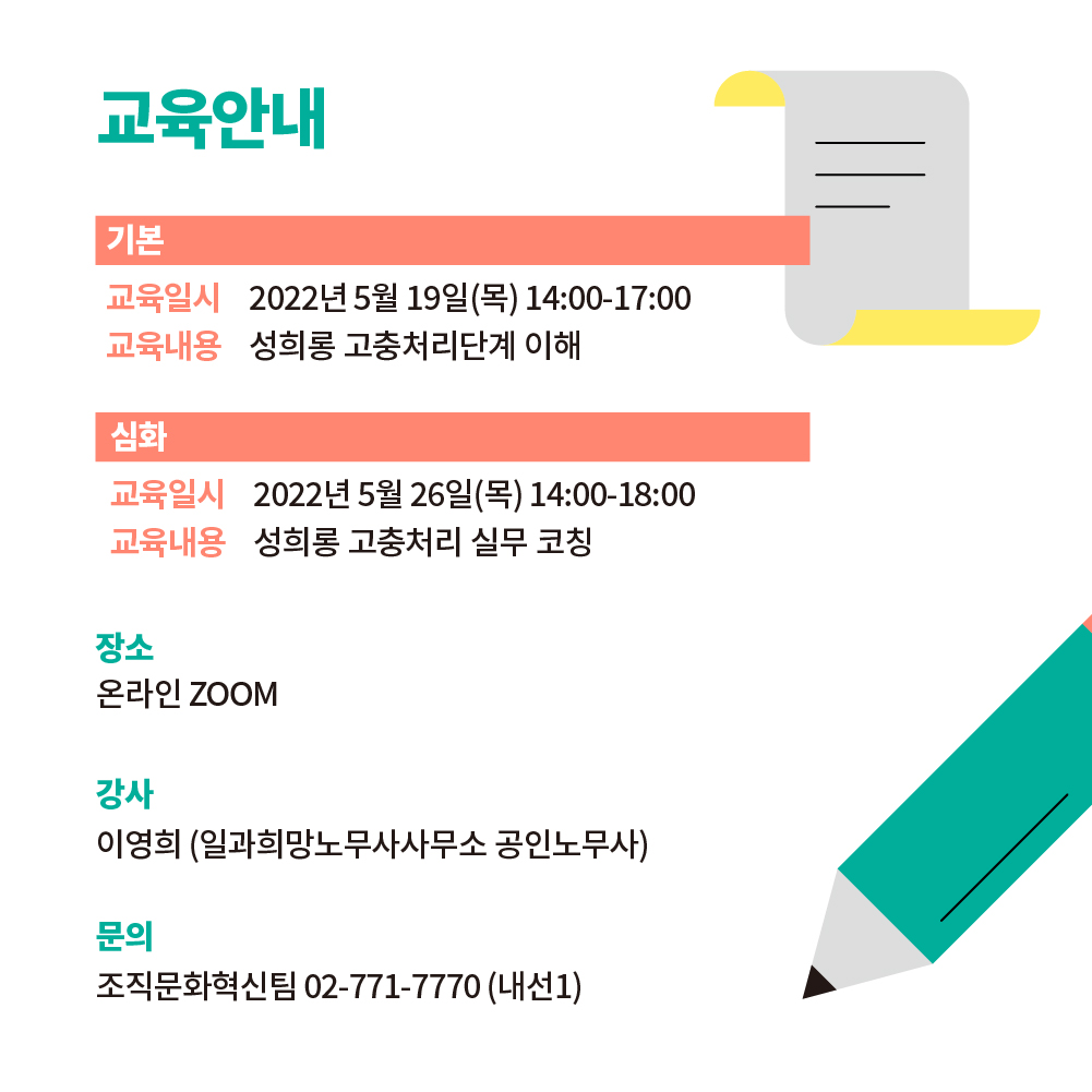교육에 대해 안내드립니다. 기본반은 2022년 5월 19일(목) 14:00-17:00에 성희롱 고충처리단계 이해에 대해 진행됩니다. 심화반은 2022년 5월 26일(목) 14:00-18:00에  성희롱 고충처리 실무 코칭을 진행합니다. 온라인 ZOOM으로 진행하며 강사는 이영희(일과희망노무사사무소 공인노무사)입니다. 문의 내용이 있으시면 조직문화혁신팀 02-771-7770 (내선1)으로 연락주세요.