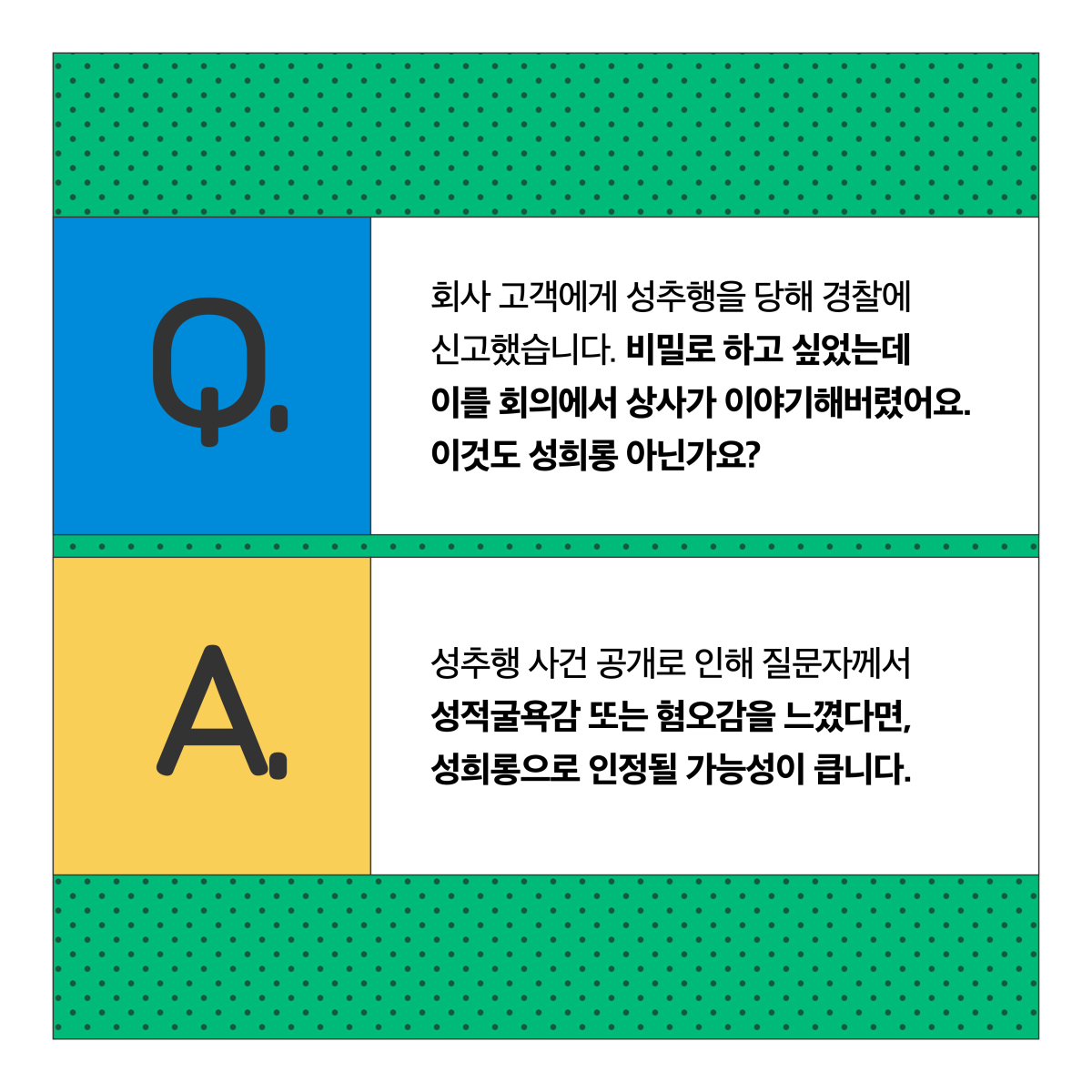 Q. 회사 고객에게 성추행을 당해 경찰에 신고했습니다. 비밀로 하고 싶었는데 이를 회의에서 상사가 이야기해버렸어요. 이것도 성희롱 아닌가요? A. 성추행 사건 공개로 인해 질문자께서 성적 굴욕감 또는 혐오감을 느꼈다면, 성희롱으로 인정될 가능성이 큽니다.