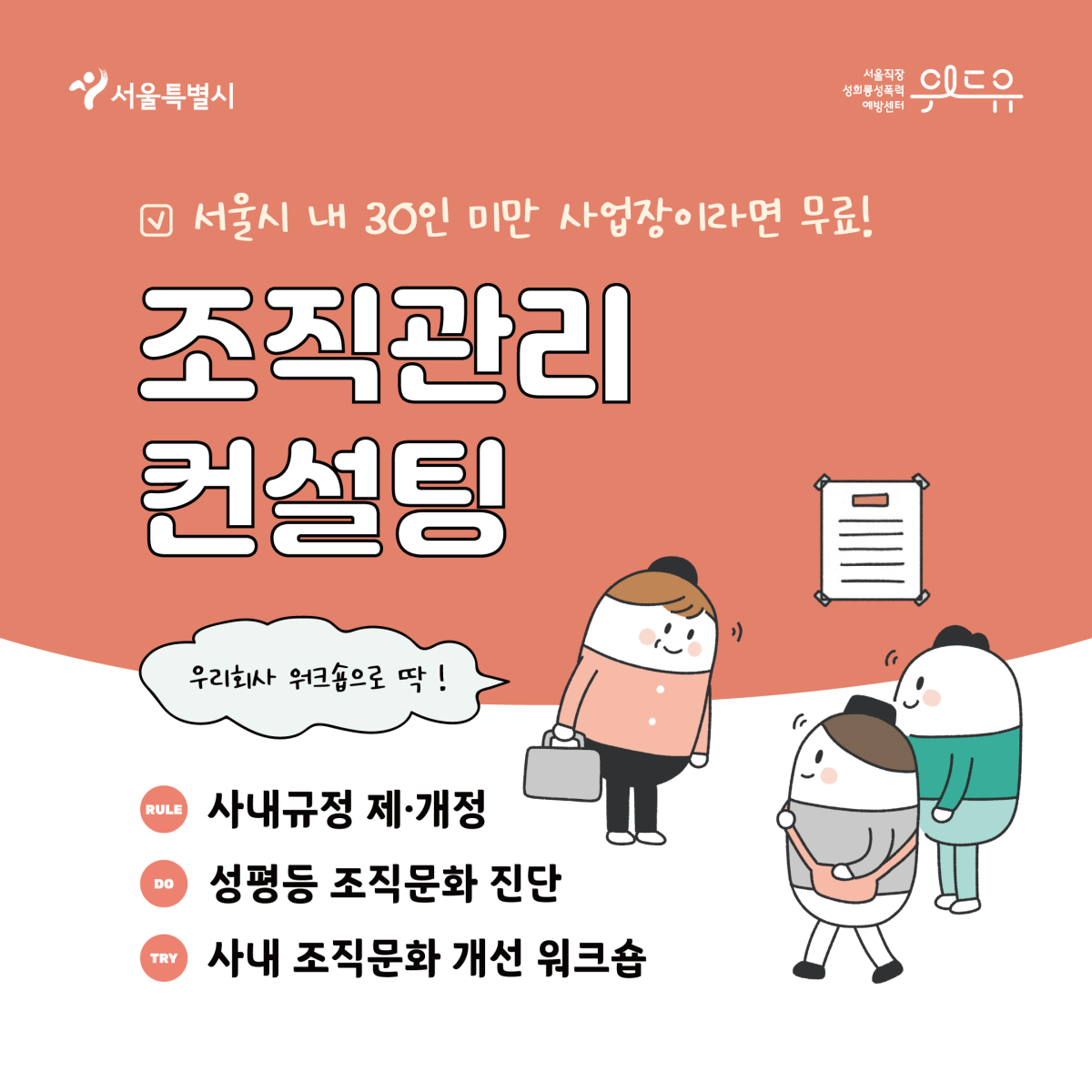 서울특별시, 위드유 서울직장성희롱성폭력예방센터가 함께합니다. 서울시 내 30인 미만 사업장이라면 무료! 조직관리 컨설팅을 지금 신청하세요! 사내규정을 제·개정하고, 성평등한 조직문화인지 진단해드려요. 사내 조직문화 개선 워크숍으로 딱이겠죠? 우리회사 워크숍으로 제안해보아요.