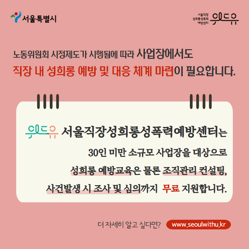 카드뉴스 6장. 노동위원회 시정제도가 시행됨에 따라서 사업장에서도 직장 내 성희롱 예방 및 대응 체계 마련이 필요합니다. 위드유 서울직장성희롱성폭력예방센터에서는 30인 미만 소규모 사업장을 대상으로, 성희롱 예방교육은 물론 조직관리 컨설팅, 사건발생 시 조사 및 심의까지 무료 지원합니다. 더 자세히 알고 싶다면? withu.getp.or.kr
