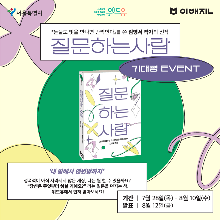 서울특별시. 위드유 서울직장성희롱성폭력예방센터. 이매진. 눈물도 빛을 만나면 반짝인다를 쓴 김영서 작가의 신작 질문하는 사람 기대평 EVENT 내 방에서 엔번방까지 성폭력이 아직 사라지지 않은 세상, 나는 뭘 할 수 있을까요? 당신은 무엇부터 하실 거예요? 라는 질문을 던지는 책. 위드유에서 먼저 받아보세요! 기간 7월28일(목)부터 8월10일(수). 발표 8월12일(금)