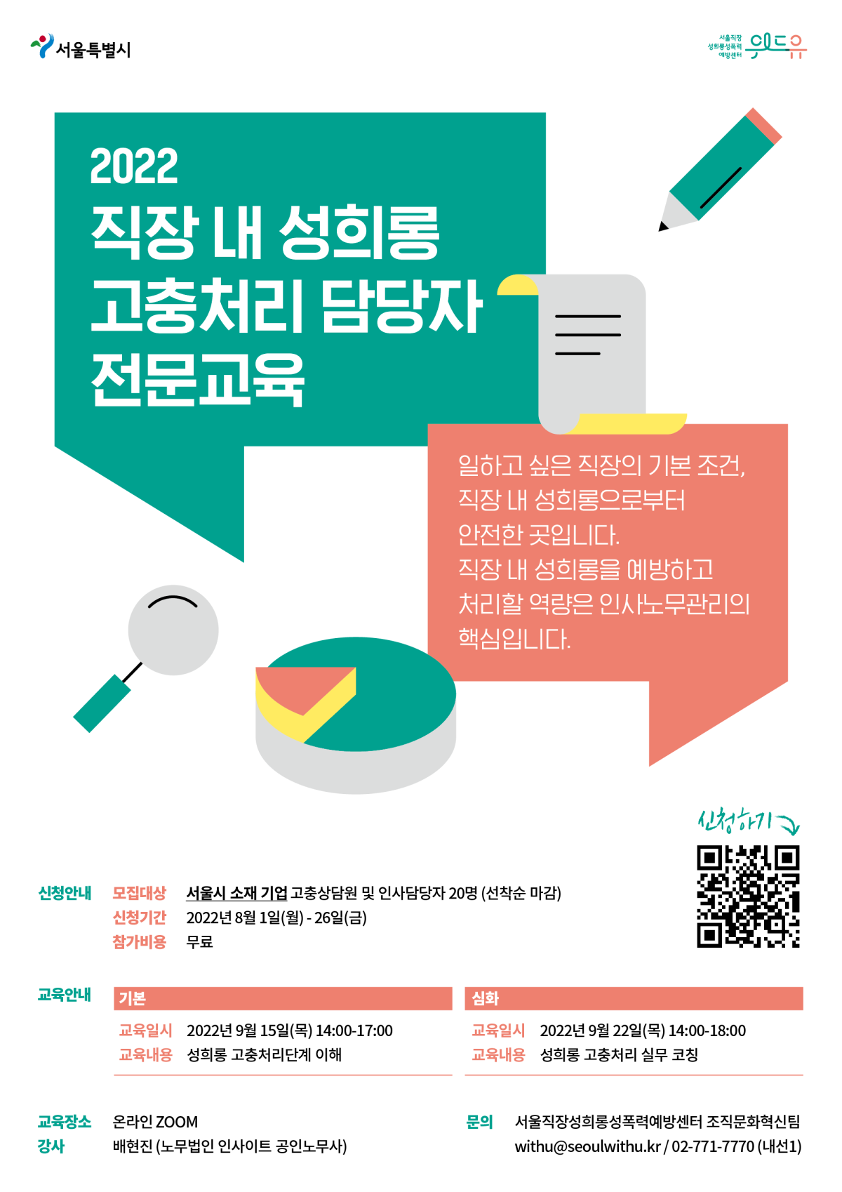 2022 직장 내 성희롱 고충처리 담당자 전문교육. 일하고 싶은 직장의 기본 조건, 직장 내 성희롱으로부터 안전한 곳입니다. 직장 내 성희롱을 예방하고 처리할 역량은 인사노무관리의 핵심입니다. 신청안내 모집대상 서울시 소재 기업 고충상담원 및 인사담당자 20명(선착순 마감) 신청시간 2022년 8월 1일 월요일부터 26일 금요일까지 참가비용 무료 교육 안내 기본 교육일시 2022년 9월 15일 목요일 14시부터 17시까지 교육 내용 성희롱 고충처리단계 이해 심화 교육일시 2022년 9월 22일 목요일 14시부터 18시까지 교육내용 성희롱 고충처리 실무 코칭 교육장소 온라인 ZOOM 강사 배현진(노무법인 인사이트 공인노무사) 문의 서울직장성희롱성폭력예방센터 조직문화혁신팀 withu@seoulwithu.kr/ 02-771-7770(내선1)