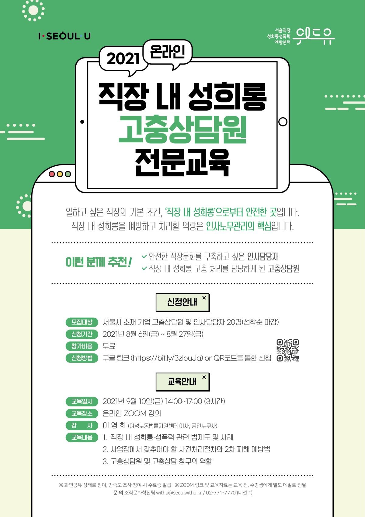 위드유 서울직장성희롱성폭력예방센터, I SEOUL U. 2021 온라인 직장 내 서울시 민간위탁기관 성희롱·성폭력 고충상담원 전문교육. 일하고 싶은 직장의 기본 조건, 직장 내 성희롱으로부터 안전한 곳입니다. 직장 내 성희롱을 예방하고 처리할 역량은 인사노무관리의 핵심입니다. 이런 분께 추천! 안전한 직장문화를 구축하고 싶은 인사담당자, 직장 내 성희롱 고충 처리를 담당하게 된 고충상담원. | 신청안내 | 모집대상 : 서울시 소재 기업 고충상담원 및 인사담당자 20명(선착순 마감) | 신청기간 : 2021년 8월 6일(금) ~ 8월 27일(금) | 참가비용 : 무료 | 신청방법 : 구글 링크 (https://bit.ly/3zlouJa) or QR코드를 통한 신청 | 교육안내 | 교육일시 : 2021년 9월 10일(금) 14:00~17:00 (3시간) | 교육장소 : 온라인 ZOOM 강의 | 강사 : 이영희 (여성노동법률지원센터 이사, 공인노무사) | 교육내용 : 1. 직장 내 성희롱, 성폭력 법제도 및 사례 2. 사업장에서 갖추어야 할 사건처리절차와 2차 피해 예방법 3. 고충상담원 및 고충상담 창구의 역할 | *화면공유 상태로 참여, 만족도 조사 참여 시 수료증 발급 *ZOOM 링크 및 교육자료는 교육 전, 수강생에게 별도 메일로 전달 | 문의: 위드유 서울직장성희롱성폭력예방센터 조직문화혁신팀 02-771-7770 (내선1)