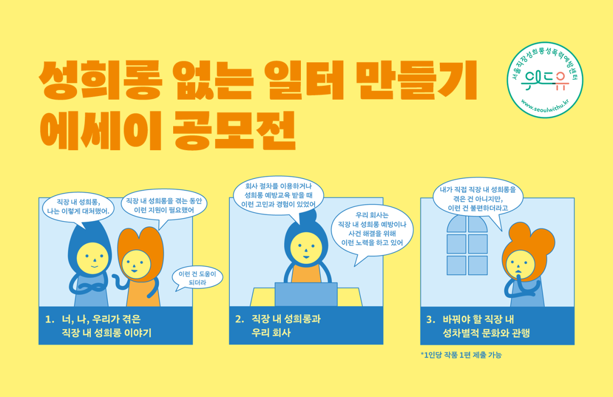 성희롱 없는 일터 만들기 에세이 공모전 위드유 서울직장성희롱성폭력예방센터 1. 너, 나, 우리가 겪은 직장 내 성희롱 이야기. 직장 내 성희롱, 나는 이렇게 대처했어. 직장 내 성희롱을 겪는 동안 이런 지원이 필요했어. 이런 건 도움이 되더라. 2. 직장 내 성희롱과 우리 회사. 회사 절차를 이용하거나 성희롱 예방교육을 받을 때 이런 고민과 경험이 있었어. 우리 회사는 직장 내 성희롱 예방이나 사건 해결을 위해 이런 노력을 하고 있어. 3. 바꿔야 할 직장 내 성차별적 문화와 관행. 내가 직접 직장 내 성희롱을 겪은 건 아니지만, 이런 건 불편하더라고. *1인당 작품 1편 제출 가능