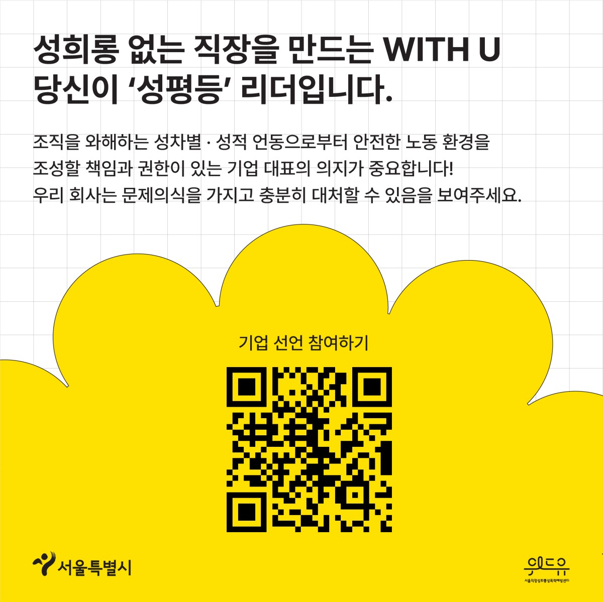 카드뉴스 4 시작. 성희롱 없는 직장을 만드는 위드유. 당신이 성평등 리더입니다. 조직을 와해하는 성차별과 성적 언동으로부터 안전한 노동 환경을 조성할 책임과 권한이 있는 기업 대표의 의지가 중요합니다. 우리 회사는 문제의식을 가지고 충분히 대처할 수 있음을 보여주세요. 기업 선언 참여하기. 캠페인 페이지로 이동하는 큐알코드. 서울특별시 로고. 위드유 서울직장성희롱성폭력예방센터 로고. 끝.