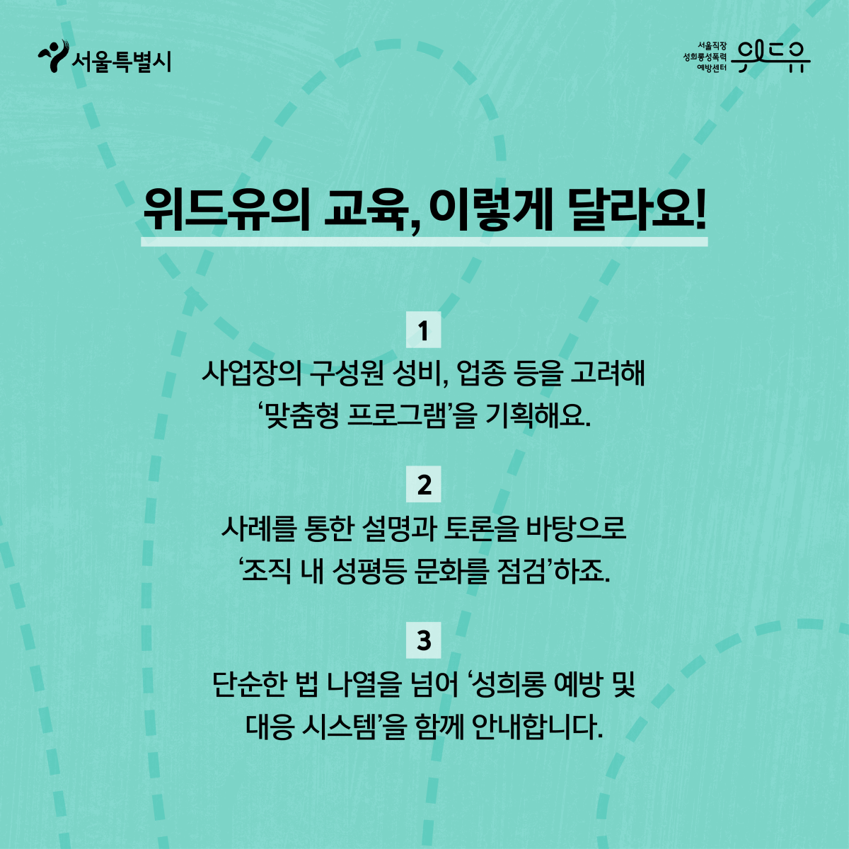 2장 시작. 서울특별시, 위드유센터. 위드유의 교육, 이렇게 달라요! 1. 사업장의 구성원 성비, 업종 등을 고려해 ‘맞춤형 프로그램’을 기획해요. 2. 사례를 통한 설명과 토론을 바탕으로 ‘조직 내 성평등 문화를 점검’하죠. 3. 단순한 법 나열을 넘어 ‘성희롱 예방 및 대응 시스템’을 함께 안내합니다. 2장 끝.