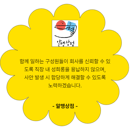 함께 일하는 구성원들이 회사를 신뢰할 수 있도록 직장 내 성희롱을 용납하지 않으며. 사안 발생 시 합당하게 해결할 수 있도록 노력하겠습니다. 알맹상점
