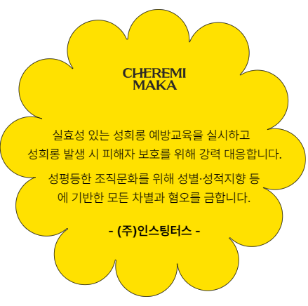 실효성 있는 성희롱 예방교육을 실시하고 성희롱 발생시 피해자 보호를 위해 강력 대응합니다. 성평등한 조직문화를 위해 성별.성적지향 등에 기반한 모든 차별과 혐오를 금합니다. 인스팅터스