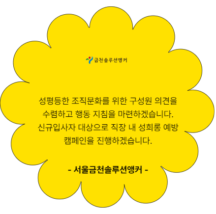 성평등한 조직문화를 위한 구성원 의견을 수렴하고 행동 지침을 마련하겠습니다. 신규입사자 대상으로 직장 내 성희롱 예방 캠페인을 진행하겠습니다. 서울금천솔루션앵커