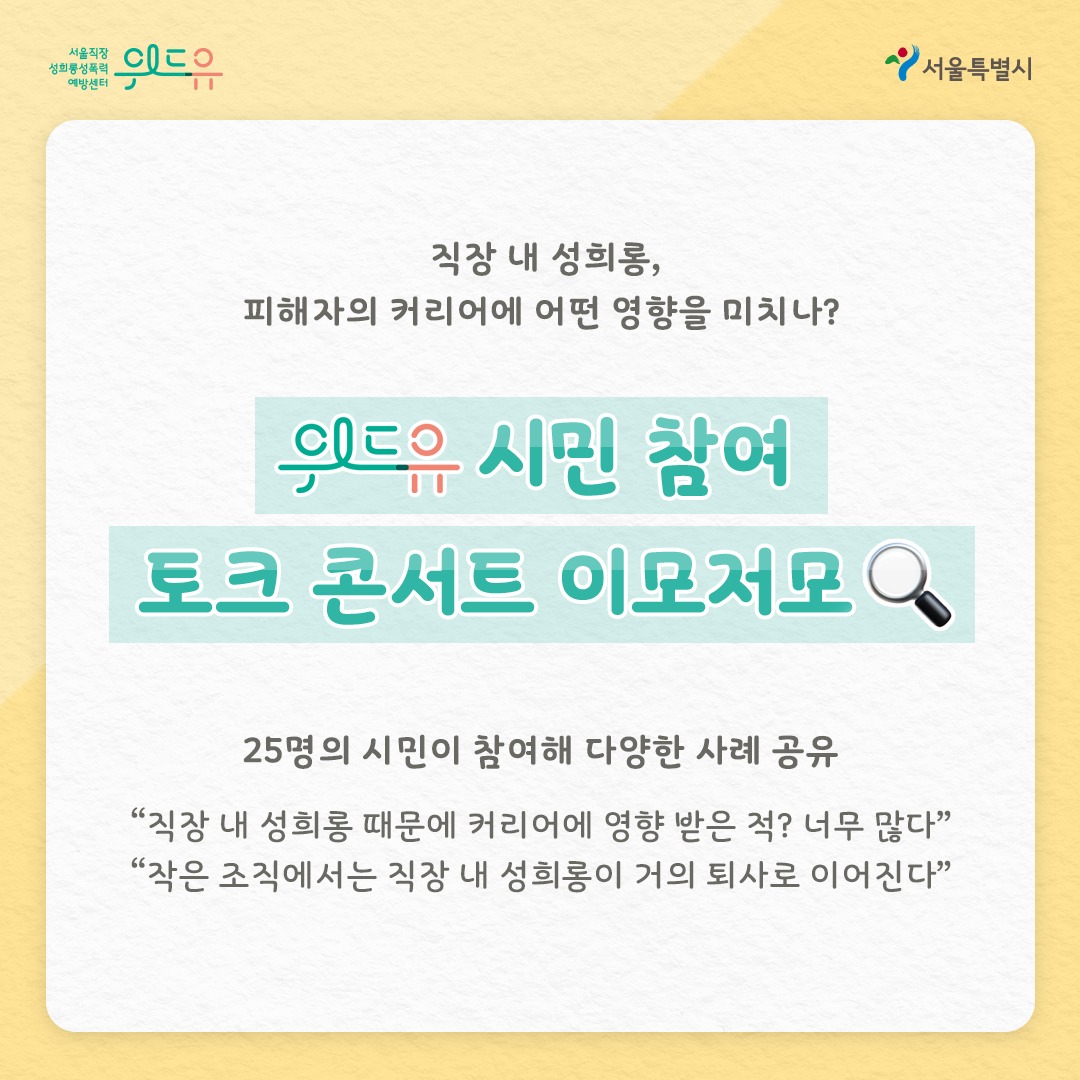 위드유 서울직장성희롱성폭력예방센터 서울특별시 직장 내 성희롱, 피해자의 커리어에 어떤 영향을 미치나? 위드유 시민 참여 토크 콘서트 이모저모 25명의 시민이 참여해 다양한 사례 공유 “직장 내 성희롱 때문에 커리어에 영향 받은 적? 너무 많다” “작은 조직에서는 직장 내 성희롱이 거의 퇴사로 이어진다”