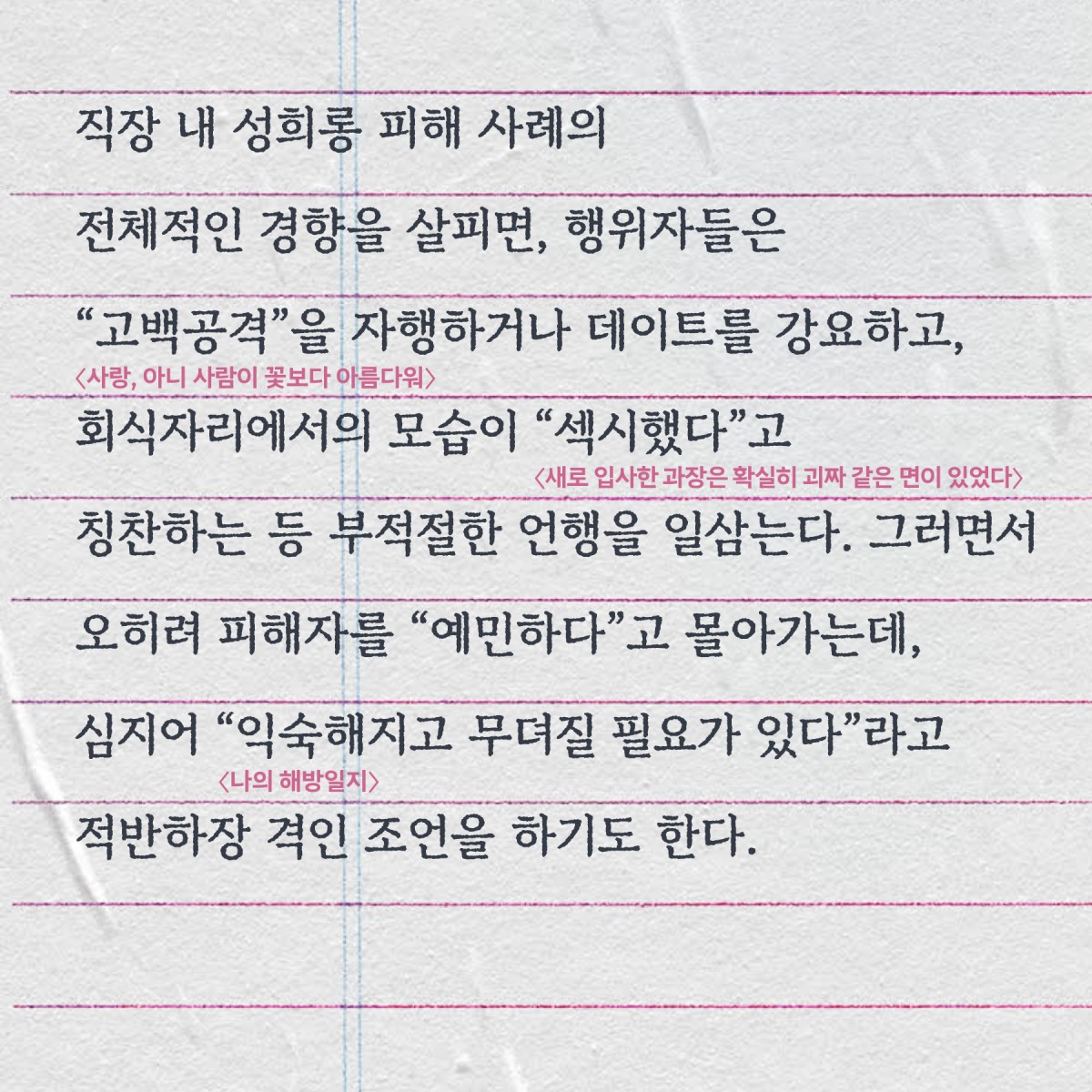 직장 내 성희롱 피해 사례의 전체적인 경향을 살피면, 행위자들은 “고백공격”(사랑, 아니 사람이 꽃보다 아름다워)을 자행하거나 데이트를 강요하고, 회식자리에서의 모습이 “섹시했다”(새로 입사한 과장은 확실히 괴짜 같은 면이 있었다)고 칭찬하는 등 부적절한 언행을 일삼는다. 그러면서 오히려 피해자를 “예민하다”고 몰아가는데, 심지어 “익숙해지고 무뎌질 필요가 있다”(나의 해방일지)라고 적반하장 격인 조언을 하기도 한다.