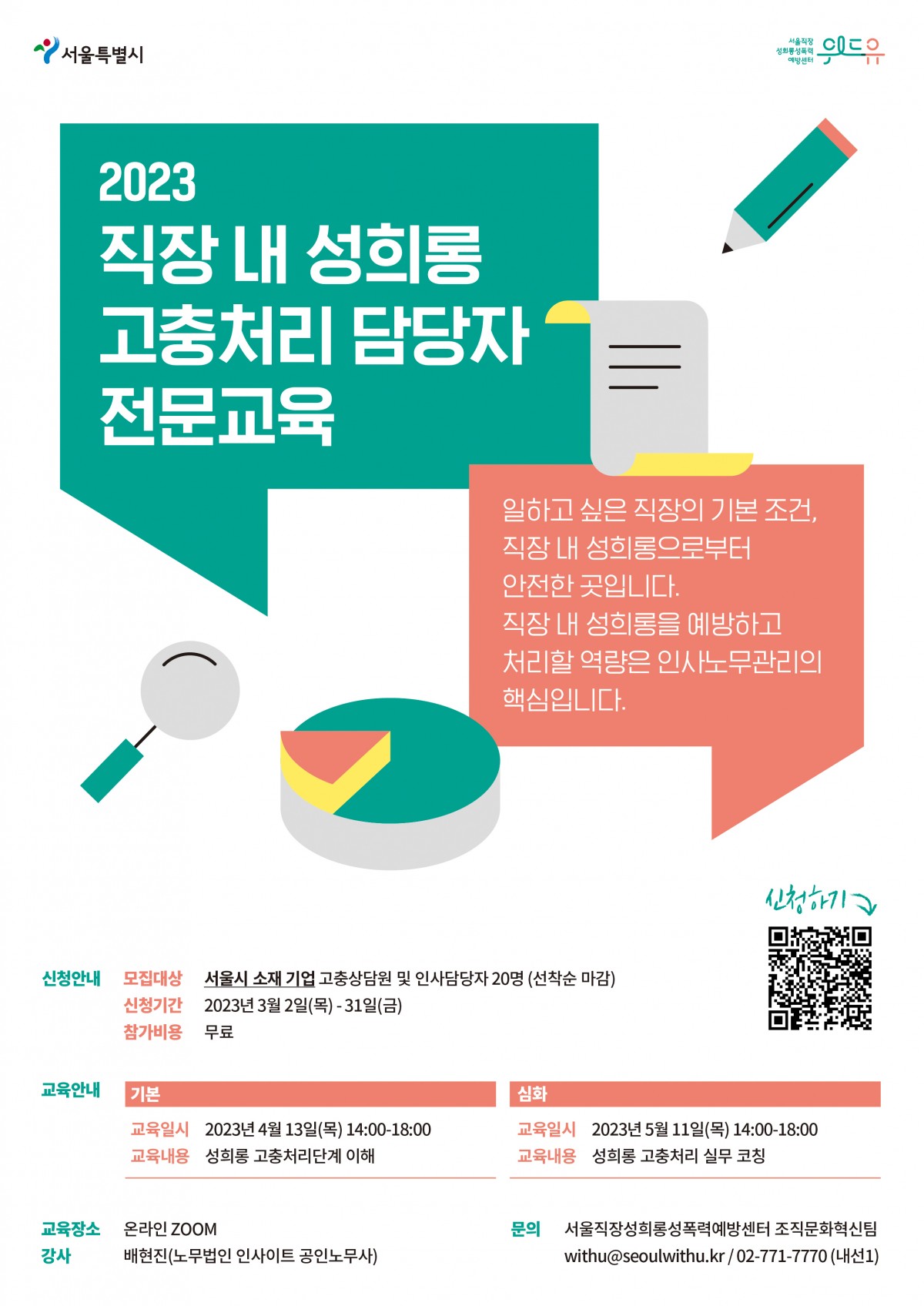 서울특별시, 위드유센터. 2023 직장 내 성희롱 고충처리 담당자 전문교육. 일하고 싶은 직장의 기본조건, 직장 내 성희롱으로부터 안전한 곳입니다. 직장 내 성희롱을 예방하고 처리할 역량은 인사노무관리의 핵심입니다. 신청안내 모집대상 서울시 소재 기업 고충상담원 및 인사담당자 20명(선착순 마감) 신청기간 2023년 3월 2일(목)부터 31일(금)까지 참가비용 무료. 교육안내 기본 교육일시 2023년 4월 13일(목) 14시부터 18시까지 교육내용 성희롱 고충처리단계 이해 심화 교육일시 2023년 5월 11일(목) 14시부터 18시까지 교육내용 성희롱 고충처리 실무 코칭. 교육장소 온라인 zoom 강사 배현진(노무법인 인사이트 공인노무사) 문의 서울직장성희롱성폭력예방센터 조직문화혁신팀 withu@seoulwithu.kr/ 02-771-7770(내선1)