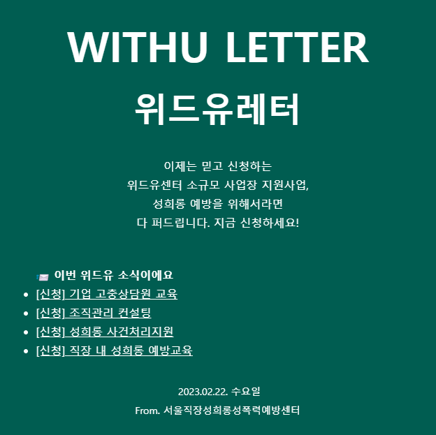 WITHU LETTER. 위드유레터. 이제는 믿고 신청하는 위드유센터 소규모 사업장 지원사업. 성희롱 예방을 위해서라면 다 퍼드립니다. 지금 신청하세요. 이번 위드유 소식이에요. 신청. 기업 고충상담원 교육. 신청. 조직관리 컨설팅. 신청. 성희롱 사건처리지원. 신청. 직장 내 성희롱 예방교육. 2023.02.22.수요일. From. 서울직장성희롱성폭력예방센터., 일하고 싶은 공간. 이번 위드유 소식이에요. 자료. 성희롱을 예방하는 우리 회사 행동가이드 포스터 활용하세요. 이벤트. 위드유레터에 의견을 보내주세요. 코-매너스페이스 스티커 발송. 2023.02.03. 금요일. From. 서울직장성희롱성폭력예방센터.