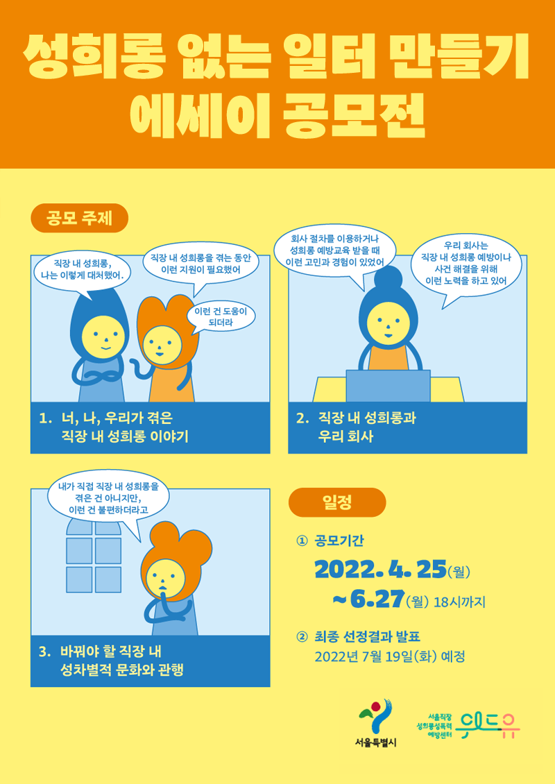 성희롱 없는 일터 만들기 에세이 공모전. 공모주제│ 1. 너, 나, 우리가 겪은 직장 내 성희롱 이야기. 말풍선1(직장 내 성희롱, 나는 이렇게 대처했어.) 말풍선2(직장 내 성희롱을 겪는 동안 이런 지원이 필요했어) 말풍선3(이런 건 도움이 되더라) 2. 직장 내 성희롱과 우리 회사. 말풍선1(회사 절차를 이용하거나 성희롱 예방교육 받을 때 이런 고민과 경험이 있었어) 말풍선2(우리 회사는 직장 내 성희롱 예방이나 사건 해결을 위해 이런 노력을 하고 있어) 3. 바꿔야 할 직장 내 성차별적 문화와 관행. 말풍선1(내가 직접 직장 내 성희롱을 겪은 건 아니지만, 이런 건 불편하더라고) 일정│ 1. 공모기간2022.4.25(월)~6/27(월) 18시까지. 2. 최종 선정결과 발표2022년 7월 19일(화) 예정. 서울특별시. 위드유 서울직장성희롱성폭력예방센터