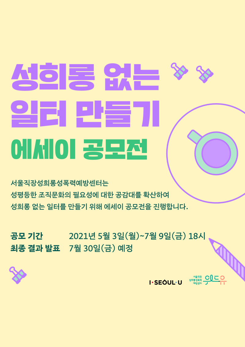 성희롱 없는 일터 만들기 에세이 공모전 서울직장성희롱성폭력예방센터는 성평등한 조직문화의 필요성에 대한 공감대를 확산하여 성희롱 없는 일터를 만들기 위해 에세이 공모전을 진행합니다. 공모 기간 : 2021년 5월 3일(월)~7월 9일(금) 18시 | 최종 결과 발표 : 7월 30일(금) 예정.
