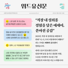 다시뛰는 공정도시 서울과 위드유 서울직장성희롱성폭력예방센터가 함께합니다. 2022년 5월 25일 수요일. 위드유신문. 직장 내 성희롱 경험을 담은 에세이, 쏟아진 공감. 나만 당한 게 아니라는 생각에 복잡한 감정이 드네요. 정말 쉽지만은 않았을텐데 용기와 지혜에 감동받고 갑니다. 사례로 공유해주셔서 감사합니다. 함께 나선 직장동료분 멋쟁이. 사회 곳곳에서 일어나는 부당한 일들을 그냥 넘기지 않고 용기내어 말할 수 있는 내가 되길 다짐해요. 2021년, 직장 내 성희롱을 해결하기 위해 나, 너, 우리 이렇게까지 해봤다 라는 주제로 에세이 공모전이 열렸습니다. 내게 도움이 필요했던 순간이 있었기에 남을 돕기로 결심한 사람, 도움을 이어받아 서로를 구한 사람들의 이야기를 지금 소개합니다!