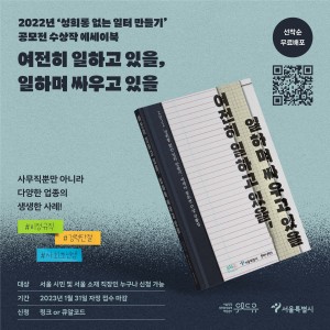 2022년 성희롱 없는 일터 만들기 공모전 수상작 에세이북 여전히 일하고 있을, 일하며 싸우고 있을  선착순 무료 배포  사무직뿐만 아니라 다양한 업종의 생생한 사례! 비정규직 경력단절 사회초년생   대상 : 서울 시민 및 서울 소재 직장인 누구나 신청 가능 기간 : 2023년 1월 31일 자정 접수 마감 신청 : 링크 or 큐알코드