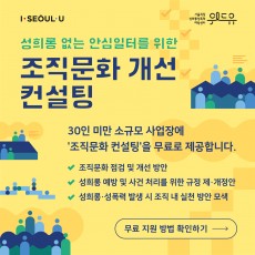 I SEOUL U, 위드유 서울직장성희롱성폭력예방센터. 성희롱 없는 안심일터를 위한 조직문화 개선 컨설팅 30인 미만 소규모 사업에 ‘조직문화 컨설팅‘을 무료로 제공합니다. -조직문화 점검 및 개선 방안 -성희롱 예방 및 사건 처리를 위한 규정 제·개정안 -성희롱·성폭력 발생 시 조직 내 실천 방안 모색 | 무료 지원 방법 확인하기