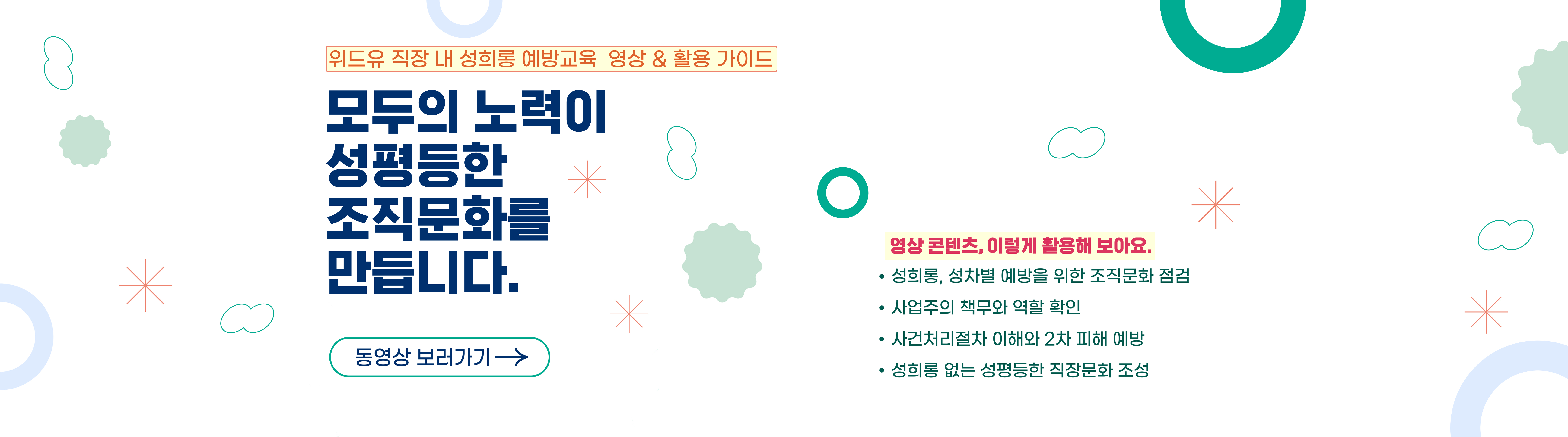 위드유 직장 내 성희롱 예방교육 영상 및 활용 가이드. 모두의 노력이 성평등한 조직문화를 만듭니다. 동영상 보러가기. 영상 콘텐츠 이렇게 활용해보아요. 성희롱 성차별 예방을 위한 조직문화 점검. 사업주의 책무와 역할 확인. 사건처리절차 이해와 2차 피해 예방. 성희롱 없는 성평등한 직장문화 조성.