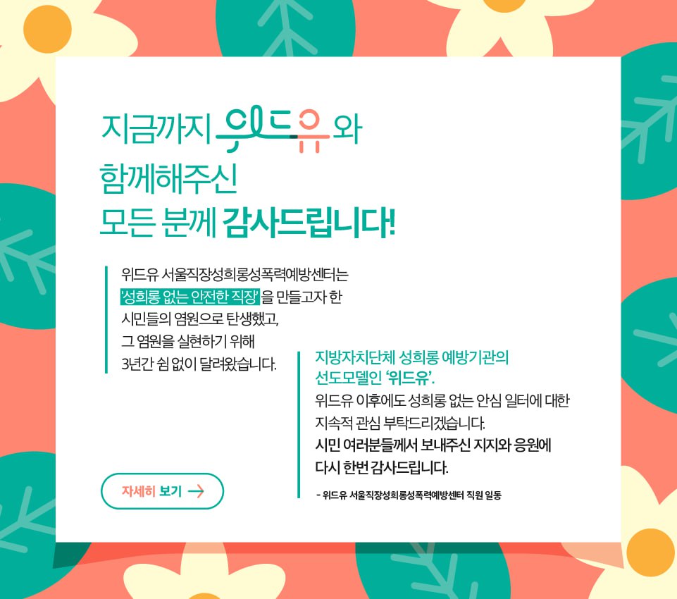 2020년 6월 8일 문을 연 위드유센터는 3년간의 서울시와의 민간위탁사무 위수탁협약을 종료하며 2023년 8월 31일을 마지막으로 문을 닫습니다. 지방자치단체 성희롱 예방기관의 선도모델인 '위드유’, 위드유 이후에도 성희롱 예방과 규제에 취약한 소규모사업장 대상 성희롱 없는 안심일터 지원에 지속적인 관심을 부탁드리겠습니다. 시민여러분께서 보내주신 지지와 응원에 다시 한번 감사드립니다.